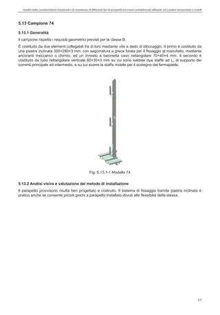 Analisi delle caratteristiche funzionali e di resistenza di differentitipi di parapettiprovvisori prefabbricatiutilizzati nei cantieri temporanei o mobili
23
5.13 Campione 74
5.13.1 Generalità
Il campione rispetta i requisiti geometrici previsti per la classe B.
È costituito da due elementi collegabili tra di loro mediante vite e dado di bloccaggio. Il primo è costituito da
una piastra inclinata 300×280×3 mm, con sagomatura a greca forata per il fissaggio al manufatto, mediante
ancoranti meccanici o chimici, ed un innesto a baionetta cavo rettangolare 70×40×4 mm. Il secondo è
costituito da tubo rettangolare verticale 60×30×3 mm su cui sono saldate due staffe ad L, di supporto dei
correnti principale ed intermedio, e su cui scorre la staffa mobile per il sostegno del fermapiede.
Fig. 5.13.1-1 Modello 74
5.13.2 Analisi visiva e valutazione del metodo di installazione
Il parapetto provvisorio risulta ben progettato e costruito. Il sistema di fissaggio tramite piastra inclinata è
pratico anche se consente piccoli giochi a parapetto installato dovuti alla flessibilià della stessa.
 
