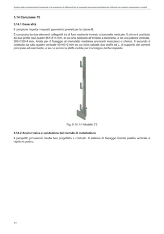 Analisi delle caratteristiche funzionali e di resistenza di differentitipi di parapettiprovvisori prefabbricatiutilizzati nei cantieri temporanei o mobili
24
5.14 Campione 75
5.14.1 Generalità
Il campione rispetta i requisiti geometrici previsti per la classe B.
È composto da due elementi collegabili tra di loro mediante innesto a baionetta verticale. Il primo è costituito
da due profili cavi quadri 45×45×4 mm, di cui uno dedicato all'innesto a baionetta, e da una piastra verticale,
200×120×4 mm, forata per il fissaggio al manufatto mediante ancoranti meccanici o chimici. Il secondo è
costituito da tubo quadro verticale 40×40×2 mm su cui sono saldate due staffe ad L, di supporto dei correnti
principale ed intermedio, e su cui scorre la staffa mobile per il sostegno del fermapiede.
Fig. 5.14.1-1 Modello 75
5.14.2 Analisi visiva e valutazione del metodo di installazione
Il parapetto provvisorio risulta ben progettato e costruito. Il sistema di fissaggio tramite piastra verticale è
rapido e pratico.
 