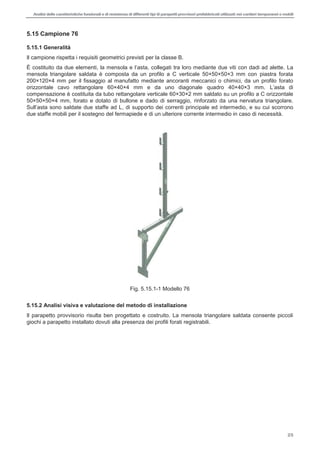 Analisi delle caratteristiche funzionali e di resistenza di differentitipi di parapettiprovvisori prefabbricatiutilizzati nei cantieri temporanei o mobili
25
5.15 Campione 76
5.15.1 Generalità
Il campione rispetta i requisiti geometrici previsti per la classe B.
È costituito da due elementi, , collegati tra loro mediante due viti con dadi ad alette. La
mensola triangolare saldata è composta da un profilo a C verticale 50×50×50×3 mm con piastra forata
200×120×4 mm per il fissaggio al manufatto mediante ancoranti meccanici o chimici, da un profilo forato
orizzontale cavo rettangolare 60×40×4 mm e da uno diagonale quadro 40×40×3 mm.
compensazione è costituita da tubo rettangolare verticale 60×30×2 mm saldato su un profilo a C orizzontale
50×50×50×4 mm, forato e dotato di bullone e dado di serraggio, rinforzato da una nervatura triangolare.
, di supporto dei correnti principale ed intermedio, e su cui scorrono
due staffe mobili per il sostegno del fermapiede e di un ulteriore corrente intermedio in caso di necessità.
Fig. 5.15.1-1 Modello 76
5.15.2 Analisi visiva e valutazione del metodo di installazione
Il parapetto provvisorio risulta ben progettato e costruito. La mensola triangolare saldata consente piccoli
giochi a parapetto installato dovuti alla presenza dei profili forati registrabili.
 