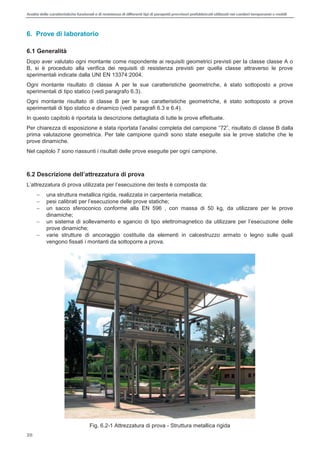 Analisi delle caratteristiche funzionali e di resistenza di differentitipi di parapettiprovvisori prefabbricatiutilizzati nei cantieri temporanei o mobili
26
6. Prove di laboratorio
6.1 Generalità
Dopo aver valutato ogni montante come rispondente ai requisiti geometrici previsti per la classe classe A o
B, si è proceduto alla verifica dei requisiti di resistenza previsti per quella classe attraverso le prove
sperimentali indicate dalla UNI EN 13374:2004.
Ogni montante risultato di classe A per le sue caratteristiche geometriche, è stato sottoposto a prove
sperimentali di tipo statico (vedi paragrafo 6.3).
Ogni montante risultato di classe B per le sue caratteristiche geometriche, è stato sottoposto a prove
sperimentali di tipo statico e dinamico (vedi paragrafi 6.3 e 6.4).
In questo capitolo è riportata la descrizione dettagliata di tutte le prove effettuate.
2 dalla
prima valutazione geometrica. Per tale campione quindi sono state eseguite sia le prove statiche che le
prove dinamiche.
Nel capitolo 7 sono riassunti i risultati delle prove eseguite per ogni campione.
6
a per l esecuzione dei tests è composta da:
una struttura metallica rigida, realizzata in carpenteria metallica;
p
un sacco sferoconico conforme alla EN 596 , con massa di 50 kg, da utilizzare per le prove
dinamiche;
prove dinamiche;
varie strutture di ancoraggio costituite da elementi in calcestruzzo armato o legno sulle quali
vengono fissati i montanti da sottoporre a prova.
Fig. 6.2-1 Attrezzatura di prova - Struttura metallica rigida
 