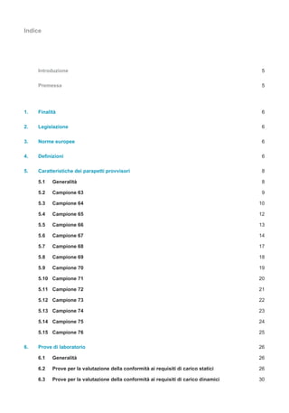 Indice
Introduzione 5
Premessa 5
1. Finalità 6
2. Legislazione 6
3. Norme europee 6
4. Definizioni 6
5. Caratteristiche dei parapetti provvisori 8
5.1 Generalità 8
5.2 Campione 63 9
5.3 Campione 64 10
5.4 Campione 65 12
5.5 Campione 66 13
5.6 Campione 67 14
5.7 Campione 68 17
5.8 Campione 69 18
5.9 Campione 70 19
5.10 Campione 71 20
5.11 Campione 72 21
5.12 Campione 73 22
5.13 Campione 74 23
5.14 Campione 75 24
5.15 Campione 76 25
6. Prove di laboratorio 26
6.1 Generalità 26
6.2 Prove per la valutazione della conformità ai requisiti di carico statici 26
6.3 Prove per la valutazione della conformità ai requisiti di carico dinamici 30
 