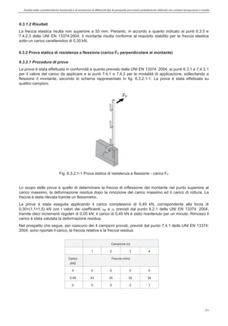 Analisi delle caratteristiche funzionali e di resistenza di differentitipi di parapettiprovvisori prefabbricatiutilizzati nei cantieri temporanei o mobili
31
6.3.1.2 Risultati
La freccia elastica risulta non superiore a 55 mm. Pertanto, in accordo a quanto indicato ai punti 6.3.5 e
7.4.2.3 della UNI EN 13374:2004, il montante risulta conforme al requisito stabilito per la freccia elastica
sotto un carico caratteristico di 0,30 kN.
6.3.2 Prova statica di resistenza a flessione (carico FF perpendicolare al montante)
6.3.2.1 Procedura di prova
La prova è stata effettuata in conformità a quanto previsto dalla UNI EN 13374: 2004, ai punti 6.3.1 e 7.4.3.1
per il valore del carico da applicare e ai punti 7.4.1 e 7.4.3 per le modalità di applicazione, sollecitando a
flessione il montante, secondo lo schema rappresentato in fig. 6.3.2.1-1. La prova è stata effettuata su
quattro campioni.
Fig. 6.3.2.1-1 Prova statica di resistenza a flessione - carico FF
Lo scopo della prova è quello di determinare la freccia di inflessione del montante nel punto superiore al
carico massimo, la deformazione residua dopo la rimozione del carico massimo ed il carico di rottura. La
freccia è stata rilevata tramite un flessimetro.
La prova è stata eseguita applicando il carico complessivo di 0,49 kN, corrispondente alla forza di
0,30×(1,1×1,5) kN con i valori dei coefficienti M e F previsti dal punto 6.2.1 della UNI EN 13374: 2004,
tramite dieci incrementi regolari di 0,05 kN; il carico di 0,49 kN è stato mantenuto per un minuto. Rimosso il
carico è stata valutata la deformazione residua.
Nel prospetto che segue, per ciascuno dei 4 campioni provati, previsti dal punto 7.4.1 della UNI EN 13374:
2004, sono riportati il carico, la freccia relativa e la freccia residua.
Campione (n)
1 2 3 4
Carico
(kN)
Freccia (mm)
0 0 0 0 0
0,49 43 30 32 34
0 5 0 2 1
FF
 