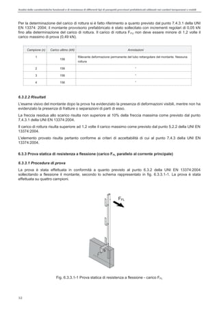Analisi delle caratteristiche funzionali e di resistenza di differentitipi di parapettiprovvisori prefabbricatiutilizzati nei cantieri temporanei o mobili
32
Per la determinazione del carico di rottura si è fatto riferimento a quanto previsto dal punto 7.4.3.1 della UNI
EN 13374: 2004; il montante provvisorio prefabbricato è stato sollecitato con incrementi regolari di 0,05 kN
fino alla determinazione del carico di rottura. Il carico di rottura FFU non deve essere minore di 1,2 volte il
carico massimo di prova (0,49 kN).
Campione (n) Carico ultimo (kN) Annotazioni
1
156
Rilevante deformazione permanente del tubo rettangolare del montante. Nessuna
rottura
2 156
3 156
4 156
6.3.2.2 Risultati
L'esame visivo del montante dopo la prova ha evidenziato la presenza di deformazioni visibili, mentre non ha
evidenziato la presenza di fratture o separazioni di parti di esso.
La freccia residua allo scarico risulta non superiore al 10% della freccia massima come previsto dal punto
7.4.3.1 della UNI EN 13374:2004.
Il carico di rottura risulta superiore ad 1,2 volte il carico massimo come previsto dal punto 5.2.2 della UNI EN
13374:2004.
L'elemento provato risulta pertanto conforme ai criteri di accettabilità di cui al punto 7.4.3 della UNI EN
13374:2004.
6.3.3 Prova statica di resistenza a flessione (carico FFL parallelo al corrente principale)
6.3.3.1 Procedura di prova
La prova è stata effettuata in conformità a quanto previsto al punto 6.3.2 della UNI EN 13374:2004
sollecitando a flessione il montante, secondo lo schema rappresentato in fig. 6.3.3.1-1. La prova è stata
effettuata su quattro campioni.
Fig. 6.3.3.1-1 Prova statica di resistenza a flessione - carico FFL
FFL
 