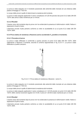 Analisi delle caratteristiche funzionali e di resistenza di differentitipi di parapettiprovvisori prefabbricatiutilizzati nei cantieri temporanei o mobili
33
La prova è stata eseguita con il montante posizionato alla estremità della mensola ad una distanza dalla
piastra di fissaggio di 1100 mm.
Lo scopo della prova è quello di determinare la resistenza del montante.
La prova è stata eseguita applicando il carico complessivo di 0,20 kN previsto dal punto 6.3.2 della UNI EN
13374; tale carico è stato mantenuto per un minuto.
6.3.3.2 Risultati
L'esame visivo del montante dopo la prova non ha evidenziato la presenza di deformazioni visibili, fratture o
separazioni di parti di esso.
L'elemento provato risulta pertanto conforme ai criteri di accettabilità di cui al punto 6.3.2 della UNI EN
13374: 2004.
6.3.4 Prova statica di resistenza a flessione (carico accidentale FA parallelo al montante)
6.3.4.1 Procedura di prova
La prova è stata effettuata in conformità a quanto previsto al punto 6.3.6 della UNI EN 13374: 2004
sollecitando a flessione il montante, secondo lo schema rappresentato in fig. 6.3.4.1-1. La prova è stata
effettuata su quattro campioni.
Fig. 6.3.4.1-1 Prova statica di resistenza a flessione - carico FA
La prova è stata eseguita con il montante posizionato alla estremità della mensola ad una distanza dalla
piastra di fissaggio di 1100 mm.
Lo scopo della prova è quello di determinare la resistenza del montante.
La prova è stata eseguita applicando il carico complessivo di 1,25 kN previsto al punto 6.3.6 della UNI EN
13374: 2004, tramite incrementi regolari di 0,14 kN; il carico di 1,25 kN è stato mantenuto per un minuto.
6.3.4.2 Risultati
L'esame visivo del montante dopo la prova non ha evidenziato la presenza di deformazioni visibili, fratture o
separazioni di parti di esso.
L'elemento provato risulta pertanto conforme ai criteri di accettabilità di cui al punto 6.3.6 della UNI EN
13374: 2004.
FA
 
