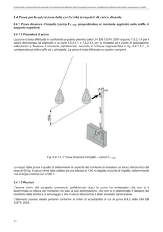 Analisi delle caratteristiche funzionali e di resistenza di differentitipi di parapettiprovvisori prefabbricatiutilizzati nei cantieri temporanei o mobili
34
6.4 Prove per la valutazione della conformità ai requisiti di carico dinamici
T, 1000 perpendicolare al montante applicato nella staffa di
supporto superiore)
6.4.1.1 Procedura di prova
La prova è stata effettuata in conformità a quanto previsto dalla UNI EN 13374: 2004 al punto 7.5.2.1.4 per il
punto di applicazione,
sollecitando a flessione il montante prefabbricato, secondo lo schema rappresentato in fig. 6.4.1.1-1 , in
corrispondenza della staffa ad L principale. La prova è stata effettuata su quattro campioni.
Fig. 6.4.1.1-1 Prova dinamica carico FT, 1000
Lo scopo della prova è quello di determinare la capacità del montante di arrestare un sacco sferoconico del
peso di 50 kg. Il sacco viene fatto cadere da una altezza di 1,00 m rispetto al punto di impatto, determinando
una energia cinetica pari a 500 J.
6.4.1.2 Risultati
L'esame visivo del parapetto provvisorio prefabbricato dopo la prova ha evidenziato che non si è
determinata la rottura del montante ma solo la sua deformazione, che non si è determinata il distacco del
montante dalla struttura di ancoraggio e che il sacco sferoconico è stato arrestato dal montante.
L'elemento provato risulta pertanto conforme ai criteri di accettabilità di cui al punto 6.4.2 della UNI EN
13374: 2004.
FT, 1000
 