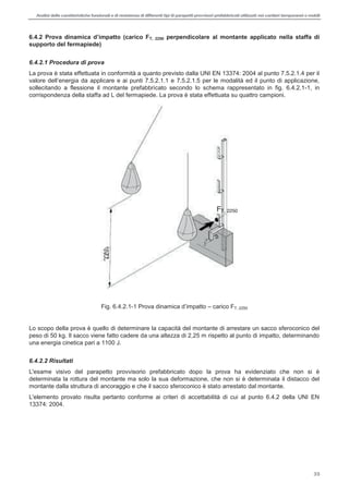 Analisi delle caratteristiche funzionali e di resistenza di differentitipi di parapettiprovvisori prefabbricatiutilizzati nei cantieri temporanei o mobili
35
T, 2250 perpendicolare al montante applicato nella staffa di
supporto del fermapiede)
6.4.2.1 Procedura di prova
La prova è stata effettuata in conformità a quanto previsto dalla UNI EN 13374: 2004 al punto 7.5.2.1.4 per il
sollecitando a flessione il montante prefabbricato secondo lo schema rappresentato in fig. 6.4.2.1-1, in
corrispondenza della staffa ad L del fermapiede. La prova è stata effettuata su quattro campioni.
Fig. 6.4.2.1- carico FT, 2250
Lo scopo della prova è quello di determinare la capacità del montante di arrestare un sacco sferoconico del
peso di 50 kg. Il sacco viene fatto cadere da una altezza di 2,25 m rispetto al punto di impatto, determinando
una energia cinetica pari a 1100 J.
6.4.2.2 Risultati
L'esame visivo del parapetto provvisorio prefabbricato dopo la prova ha evidenziato che non si è
determinata la rottura del montante ma solo la sua deformazione, che non si è determinata il distacco del
montante dalla struttura di ancoraggio e che il sacco sferoconico è stato arrestato dal montante.
L'elemento provato risulta pertanto conforme ai criteri di accettabilità di cui al punto 6.4.2 della UNI EN
13374: 2004.
FT, 2250
 