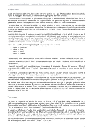 Analisi delle caratteristiche funzionali e di resistenza di differentitipi di parapettiprovvisori prefabbricatiutilizzati nei cantieri temporanei o mobili
5
Introduzione
È noto che i cantieri edili sono, fra i luoghi di lavoro, quelli in cui è più difficile adottare dispositivi collettivi
capaci di proteggere dalla totalità, o almeno dalla maggior parte, dei rischi lavorativi.
La individuazione dei dispositivi di protezione presuppone la determinazione preliminare della natura e
del
tipologia dei possibili pericoli per i lavoratori, durata e probabilità del rischio, condizioni lavorative.
orio più adatto al luogo di lavoro dipende dalle sue caratteristiche
intrinseche e dal tipo di attività svolta nel cantiere. Particolare attenzione va posta riguardo le caratteristiche
i carichi trasmessi ad essa dal parapetto,
aggio.
La scelta della tipologia di parapetto provvisorio prefabbricato più idonea avverrà quindi in base al tipo di
intervento (costruzione, demolizione, manutenzione), alla tipologia della struttura di ancoraggio (elementi
monolitici orizzontali, elementi piani orizzontali, elementi monolitici inclinati, elementi piani inclinati), ai
materiali costituenti la struttura stessa (elementi in calcestruzzo gettati in opera, elementi in calcestruzzo
prefabbricati, elementi in acciaio, elementi in legno).
I lavori per i quali trovano impiego i parapetti provvisori sono, ad esempio:
lavori su coperture;
lavori su solai;
lavori su ponti;
lavori su viadotti.
I parapetti provvisori da utilizzare nei luoghi di lavoro devono rispettare i requisiti imposti dal D.Lgs 81/08.
I parapetti provvisori non sono coperti da direttiva di prodotto per cui non è possibile apporre su di essi la
marcatura CE.
I parapetti provvisori sono considerati sicuri (presunzione di sicurezza Codice del consumo - D.Lgs 6
settembre 2005, n. 206 - parte IV, titolo I - Sicurezza dei prodotti) se rispettano la norma tecnica UNI EN
13374.
In assenza di una direttiva di prodotto tale norma tecnica assume un valore ancora più evidente perché, di
fatto, rappresenta
Il fabbricante quindi può dimostrare il soddisfacimento dei requisiti essenziali di sicurezza previsti nel D.Lgs
ifica tecnica per esempio da lui prodotta.
Nel settore delle costruzioni vengono abitualmente utilizzate due tipologie di parapetti provvisori: quelli
tradizionali, costruiti in cantiere in legno o in acciaio, e quelli prefabbricati, costruiti in fabbrica e assemblati in
cantiere, generalmente in acciaio. Questi ultimi si stanno diffondendo sempre più grazie alla rapidità e alla
facilità di installazione e alla loro versatilità per la possibilità di montaggio, con vari sistemi di fissaggio, su
diverse tipologie di supporto.
Premessa
Lo studio attività di ricerca
(Responsabile Luca Rossi) del Dipartimento Tecnologie di Sicurezza, che fa parte del programma di ricerca
(Responsabile Luigi Cortis).
Si propone di effettuare caratteristiche geometriche, funzionali e di resistenza di alcuni fra i
tipi di parapetti provvisori prefabbricati più diffusi sul mercato italiano ed impiegati da lavoratori autonomi e
dalle PMI. I parapetti provvisori rappresentano uno dei dispositivi di protezione collettiva più efficaci per
Nel documento verrano confrontate le caratteristiche geometriche, funzionali e di resistenza di questi prodotti
con alcuni requisiti previsti nella norma UNI EN 13374: 2004.
 