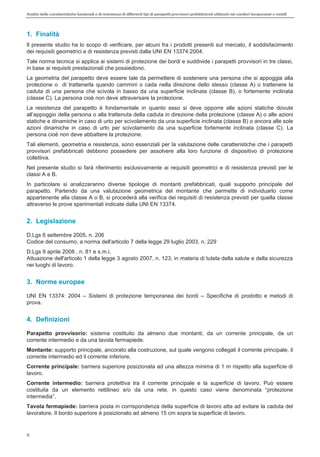 Analisi delle caratteristiche funzionali e di resistenza di differentitipi di parapettiprovvisori prefabbricatiutilizzati nei cantieri temporanei o mobili
6
1. Finalità
Il presente studio ha lo scopo di verificare, per alcuni fra i prodotti presenti sul mercato, il soddisfacimento
dei requisiti geometrici e di resistenza previsti dalla UNI EN 13374:2004.
Tale norma tecnica si applica ai sistemi di protezione dei bordi e suddivide i parapetti provvisori in tre classi,
in base ai requisiti prestazionali che possiedono.
La geometria del parapetto deve essere tale da permettere di sostenere una persona che si appoggia alla
protezione o di trattenerla quando cammini o cada nella direzione dello stesso (classe A) o trattenere la
caduta di una persona che scivola in basso da una superficie inclinata (classe B), o fortemente inclinata
(classe C). La persona cioè non deve attraversare la protezione.
La resistenza del parapetto è fondamentale in quanto esso si deve opporre alle azioni statiche dovute
della persona o alla trattenuta della caduta in direzione della protezione (classe A) o alle azioni
statiche e dinamiche in caso di urto per scivolamento da una superficie inclinata (classe B) o ancora alle sole
azioni dinamiche in caso di urto per scivolamento da una superficie fortemente inclinata (classe C). La
persona cioè non deve abbattere la protezione.
Tali elementi, geometria e resistenza, sono essenziali per la valutazione delle caratteristiche che i parapetti
provvisori prefabbricati debbono possedere per assolvere alla loro funzione di dispositivo di protezione
collettiva.
Nel presente studio si farà riferimento esclusivamente ai requisiti geometrici e di resistenza previsti per le
classi A e B.
In particolare si analizzeranno diverse tipologie di montanti prefabbricati, quali supporto principale del
parapetto. Partendo da una valutazione geometrica del montante che permette di individuarlo come
appartenente alla classe A o B, si procederà alla verifica dei requisiti di resistenza previsti per quella classe
attraverso le prove sperimentali indicate dalla UNI EN 13374.
2. Legislazione
D.Lgs 6 settembre 2005, n. 206
Codice del consumo, a norma dell'articolo 7 della legge 29 luglio 2003, n. 229
D.Lgs 9 aprile 2008 , n. 81 e s.m.i.
Attuazione dell'articolo 1 della legge 3 agosto 2007, n. 123, in materia di tutela della salute e della sicurezza
nei luoghi di lavoro.
3. Norme europee
UNI EN 13374: 2004 Sistemi di protezione temporanea dei bordi Specifiche di prodotto e metodi di
prova.
4. Definizioni
Parapetto provvisorio: sistema costituito da almeno due montanti, da un corrente principale, da un
corrente intermedio e da una tavola fermapiede.
Montante: supporto principale, ancorato alla costruzione, sul quale vengono collegati il corrente principale, il
corrente intermedio ed il corrente inferiore.
Corrente principale: barriera superiore posizionata ad una altezza minima di 1 m rispetto alla superficie di
lavoro.
Corrente intermedio: barriera protettiva tra il corrente principale e la superficie di lavoro. Può essere
c
Tavola fermapiede: barriera posta in corrispondenza della superficie di lavoro atta ad evitare la caduta del
lavoratore. Il bordo superiore è posizionato ad almeno 15 cm sopra la superficie di lavoro.
 