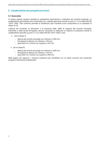 Analisi delle caratteristiche funzionali e di resistenza di differentitipi di parapettiprovvisori prefabbricatiutilizzati nei cantieri temporanei o mobili
8
5. Caratteristiche dei parapetti provvisori
5.1 Generalità
In questo capitolo vengono riportate le caratteritiche geometriche e costruttive dei montanti analizzati. Le
caratteristiche geometriche sono confrontate con i requisiti geometrici previsti ai punti 5.1 e 5.2 della UNI EN
13374: 2004. Tale confronto permette di classificare ogni montante come componente di un parapetto di
classe A o B.
altezza del montante, le dimensioni e la posizione delle staffe di supporto del corrente principale,
intermedio e della tavola fermapiede, devono consentire di realizzare un sistema di protezione avente le
caratteristiche descritte ai punti 5.1 e 5.2 della UNI EN 13374: 2004 e cioè:
per la classe A,
altezza del corrente principale non inferiore a 1000 mm,
fermapiede di altezza non inferiore a 150 mm,
spazi liberi fra i correnti non superiori a 470 mm.
per la classe B,
altezza del corrente principale non inferiore a 1000 mm,
fermapiede di altezza non inferiore a 150 mm,
spazi liberi fra i correnti non superiori a 250 mm.
Nelle pagine che seguono, i campioni analizzati sono identificati con un valore numerico per mantenere
incognito il riferimento al fabbricante.
 
