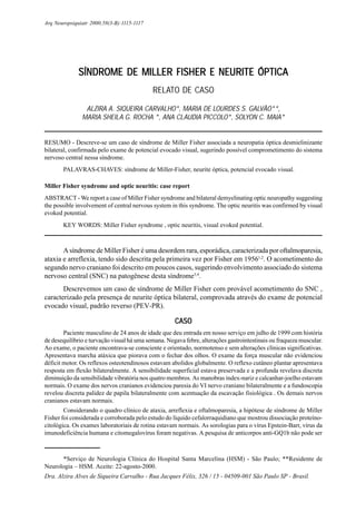 Arq Neuropsiquiatr 2000;58(3-B):1115-1117




              SÍNDROME DE MILLER FISHER E NEURITE ÓPTICA
                                            RELATO DE CASO

                ALZIRA A. SIQUEIRA CARVALHO*, MARIA DE LOURDES S. GALVÃO**,
               MARIA SHEILA G. ROCHA *, ANA CLAUDIA PICCOLO*, SOLYON C. MAIA*


RESUMO - Descreve-se um caso de síndrome de Miller Fisher associada a neuropatia óptica desmielinizante
bilateral, confirmada pelo exame de potencial evocado visual, sugerindo possível comprometimento do sistema
nervoso central nessa síndrome.
       PALAVRAS-CHAVES: síndrome de Miller-Fisher, neurite óptica, potencial evocado visual.

Miller Fisher syndrome and optic neuritis: case report
ABSTRACT - We report a case of Miller Fisher syndrome and bilateral demyelinating optic neuropathy suggesting
the possible involvement of central nervous system in this syndrome. The optic neuritis was confirmed by visual
evoked potential.
       KEY WORDS: Miller Fisher syndrome , optic neuritis, visual evoked potential.



       A síndrome de Miller Fisher é uma desordem rara, esporádica, caracterizada por oftalmoparesia,
ataxia e arreflexia, tendo sido descrita pela primeira vez por Fisher em 19561,2. O acometimento do
segundo nervo craniano foi descrito em poucos casos, sugerindo envolvimento associado do sistema
nervoso central (SNC) na patogênese desta síndrome3,4.
       Descrevemos um caso de síndrome de Miller Fisher com provável acometimento do SNC ,
caracterizado pela presença de neurite óptica bilateral, comprovada através do exame de potencial
evocado visual, padrão reverso (PEV-PR).

                                                     CASO
        Paciente masculino de 24 anos de idade que deu entrada em nosso serviço em julho de 1999 com história
de desequilíbrio e turvação visual há uma semana. Negava febre, alterações gastrointestinais ou fraqueza muscular.
Ao exame, o paciente encontrava-se consciente e orientado, normotenso e sem alterações clínicas significativas.
Apresentava marcha atáxica que piorava com o fechar dos olhos. O exame da força muscular não evidenciou
déficit motor. Os reflexos osteotendinosos estavam abolidos globalmente. O reflexo cutâneo plantar apresentava
resposta em flexão bilateralmente. A sensibilidade superficial estava preservada e a profunda revelava discreta
diminuição da sensibilidade vibratória nos quatro membros. As manobras índex-nariz e calcanhar-joelho estavam
normais. O exame dos nervos cranianos evidenciou paresia do VI nervo craniano bilateralmente e a fundoscopia
revelou discreta palidez de papila bilateralmente com acentuação da escavação fisiológica . Os demais nervos
cranianos estavam normais.
        Considerando o quadro clínico de ataxia, arreflexia e oftalmoparesia, a hipótese de síndrome de Miller
Fisher foi considerada e corroborada pelo estudo do líquido cefalorraquidiano que mostrou dissociação proteíno-
citológica. Os exames laboratoriais de rotina estavam normais. As sorologias para o vírus Epstein-Barr, vírus da
imunodeficiência humana e citomegalovírus foram negativas. A pesquisa de anticorpos anti-GQ1b não pode ser



      *Serviço de Neurologia Clínica do Hospital Santa Marcelina (HSM) - São Paulo; **Residente de
Neurologia – HSM. Aceite: 22-agosto-2000.
Dra. Alzira Alves de Siqueira Carvalho - Rua Jacques Félix, 326 / 15 - 04509-001 São Paulo SP - Brasil.
 