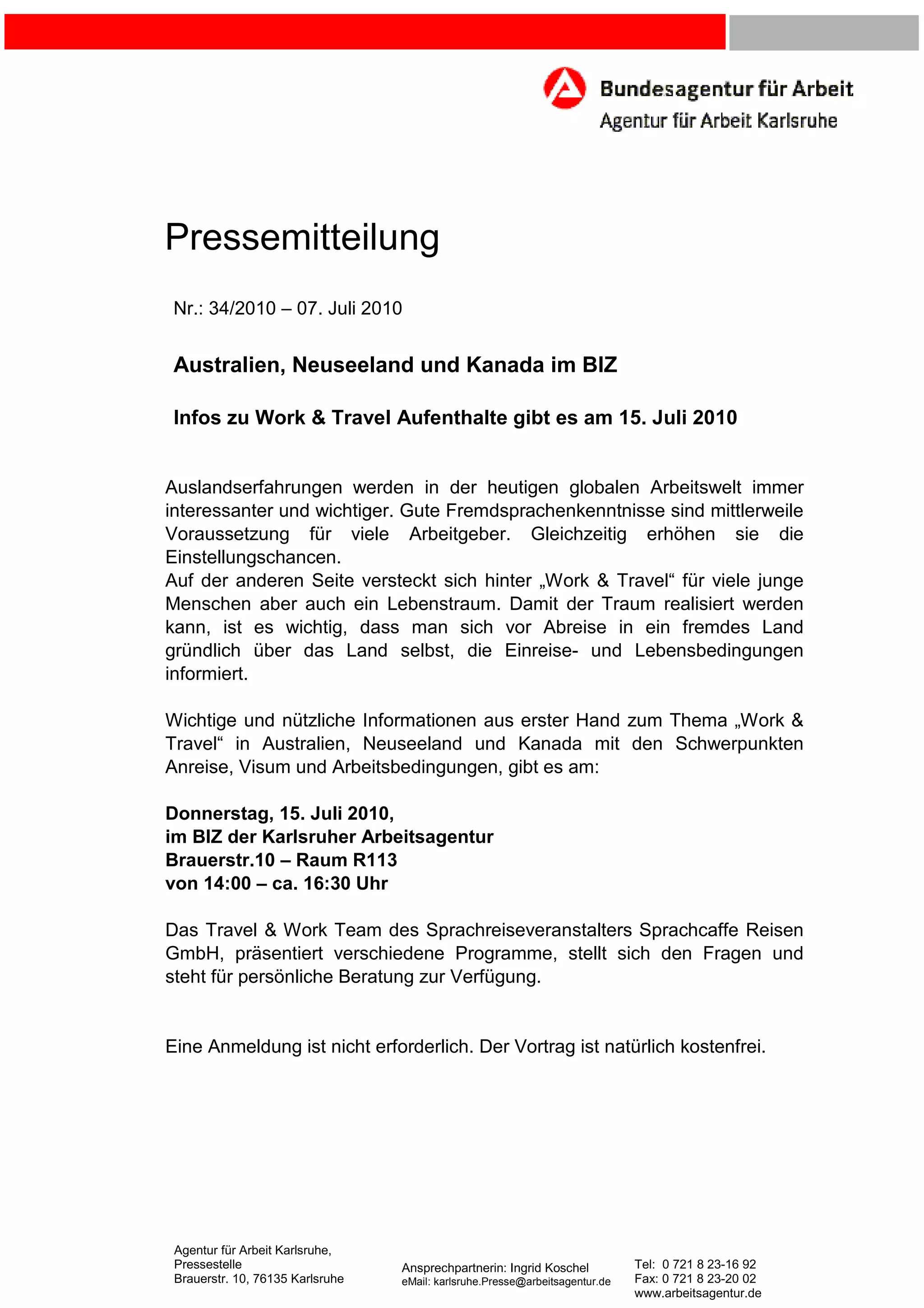 Pressemitteilung
Nr.: 34/2010 – 07. Juli 2010
Australien, Neuseeland und Kanada im BIZ
Infos zu Work & Travel Aufenthalte gibt es am 15. Juli 2010
Auslandserfahrungen werden in der heutigen globalen Arbeitswelt immer
interessanter und wichtiger. Gute Fremdsprachenkenntnisse sind mittlerweile
Voraussetzung für viele Arbeitgeber. Gleichzeitig erhöhen sie die
Einstellungschancen.
Auf der anderen Seite versteckt sich hinter „Work & Travel“ für viele junge
Menschen aber auch ein Lebenstraum. Damit der Traum realisiert werden
kann, ist es wichtig, dass man sich vor Abreise in ein fremdes Land
gründlich über das Land selbst, die Einreise- und Lebensbedingungen
informiert.
Wichtige und nützliche Informationen aus erster Hand zum Thema „Work &
Travel“ in Australien, Neuseeland und Kanada mit den Schwerpunkten
Anreise, Visum und Arbeitsbedingungen, gibt es am:
Donnerstag, 15. Juli 2010,
im BIZ der Karlsruher Arbeitsagentur
Brauerstr.10 – Raum R113
von 14:00 – ca. 16:30 Uhr
Das Travel & Work Team des Sprachreiseveranstalters Sprachcaffe Reisen
GmbH, präsentiert verschiedene Programme, stellt sich den Fragen und
steht für persönliche Beratung zur Verfügung.
Eine Anmeldung ist nicht erforderlich. Der Vortrag ist natürlich kostenfrei.
Agentur für Arbeit Karlsruhe,
Pressestelle Ansprechpartnerin: Ingrid Koschel Tel: 0 721 8 23-16 92
Brauerstr. 10, 76135 Karlsruhe eMail: karlsruhe.Presse@arbeitsagentur.de Fax: 0 721 8 23-20 02
www.arbeitsagentur.de