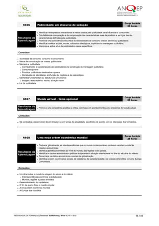 l Sociedade de consumo: consumo e consumismo
l Meios de comunicação de massa: publicidade
l Mercado e publicidade
¡ Conhecimento e caracterização dos destinatários na construção da mensagem publicitária
¡ Consumos juvenis
¡ Produtos publicitários destinados a jovens
¡ Construção de identidades em função de modelos e de estereótipos
l Elementos fundamentais da estrutura de um anúncio
¡ Imagem, texto oral e/ou escrito, duração e som
l Lei da publicidade
6666 Publicidade: um discurso de sedução
Carga horária
25 horas
 
Resultados da
Aprendizagem
l Identifica e interpreta os mecanismos e meios usados pela publicidade para influenciar o consumidor.
l Cria hábitos de comparação e de comprovação das características reais de produtos e serviços face às 
características definidas pela publicidade.
l Promove uma consciência crítica face às necessidades de consumo criadas através da publicidade.
l Identifica modelos sociais, morais, culturais e ideológicos, implícitos na mensagem publicitária.
l Interpreta e aplica a Lei da publicidade a casos específicos.
 
Conteúdos
l Os conteúdos a desenvolver devem integrar-se em temas de actualidade, escolhidos de acordo com os interesses dos formandos.
6667 Mundo actual – tema opcional
Carga horária
25 horas
 
Resultados da
Aprendizagem
l Promove uma consciência analítica e crítica, com base em acontecimentos e/ou problemas do Mundo actual.
 
Conteúdos
l Um olhar sobre o mundo na viragem do século e do milénio
¡ Interdependência económica e globalização
¡ Mundos, regiões e países divididos
l Desenvolvimento do capitalismo
l O fim da guerra fria e o mundo unipolar
l A nova ordem económica mundial
l A Europa dos cidadãos
6668 Uma nova ordem económica mundial
Carga horária
25 horas
 
Resultados da
Aprendizagem
l Conhece, globalmente, as interdependências que no mundo contemporâneo conferem carácter mundial às 
relações económicas.
l Identifica grandes assimetrias ao nível do mundo, das regiões e dos países.
l Identifica as causas económicas e políticas subjacentes à situação internacional no final do século e do milénio.
l Reconhece os efeitos económicos e sociais da globalização.
l Identifica-se com os princípios sociais, de cidadania, de subsidiariedade e de coesão defendidos por uma Europa
Comunitária.
 
Conteúdos
   
REFERENCIAL DE FORMAÇÃO | Técnico/a de Marketing - Nível 4 | 14-11-2012  15 / 45
 