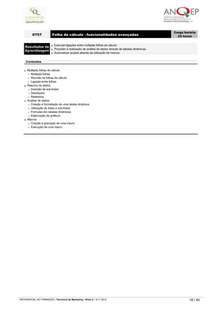 l Múltiplas folhas de cálculo
¡ Múltiplas folhas
¡ Reunião de folhas de cálculo
¡ Ligação entre folhas
l Resumo de dados
¡ Inserção de sub-totais
¡ Destaques
¡ Relatórios
l Análise de dados
¡ Criação e formatação de uma tabela dinâmica
¡ Utilização de totais e sub-totais
¡ Fórmulas em tabelas dinâmicas
¡ Elaboração de gráficos
l Macros
¡ Criação e gravação de uma macro
¡ Execução de uma macro
0757 Folha de cálculo - funcionalidades avançadas
Carga horária
25 horas
 
Resultados da
Aprendizagem
l Executar ligações entre múltiplas folhas de cálculo.
l Proceder à realização de análise de dados através de tabelas dinâmicas.
l Automatizar acções através da utilização de macros.
 
Conteúdos
   
REFERENCIAL DE FORMAÇÃO | Técnico/a de Marketing - Nível 4 | 14-11-2012  18 / 45
 
