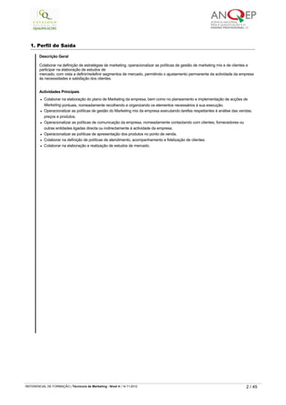 1. Perfil de Saída
 
Descrição Geral
Colaborar na definição de estratégias de marketing, operacionalizar as políticas de gestão de marketing mix e de clientes e 
participar na elaboração de estudos de
mercado, com vista a definir/redefinir segmentos de mercado, permitindo o ajustamento permanente da actividade da empresa
às necessidades e satisfação dos clientes.
Actividades Principais
l Colaborar na elaboração do plano de Marketing da empresa, bem como no planeamento e implementação de acções de 
Marketing pontuais, nomeadamente recolhendo e organizando os elementos necessários à sua execução.
l Operacionalizar as políticas de gestão do Marketing mix da empresa executando tarefas respeitantes à análise das vendas, 
preços e produtos.
l Operacionalizar as políticas de comunicação da empresa, nomeadamente contactando com clientes, fornecedores ou 
outras entidades ligadas directa ou indirectamente à actividade da empresa.
l Operacionalizar as políticas de apresentação dos produtos no ponto de venda.
l Colaborar na definição de políticas de atendimento, acompanhamento e fidelização de clientes.
l Colaborar na elaboração e realização de estudos de mercado.
   
REFERENCIAL DE FORMAÇÃO | Técnico/a de Marketing - Nível 4 | 14-11-2012  2 / 45
 