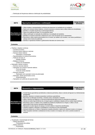 ¡ Distribuição de frequências relativas e distribuição de probabilidades
l Padrões e relações numéricas
¡ Conceito de número
¡ Números Inteiros relativos e racionais
¡ Números inteiros relativos
-   Operações e comparações
¡ Representações de números fraccionários
¡ Potências de base 10
-   Notação científica
¡ Múltiplos e divisores
-   Critérios de divisibilidade
l Estimação e cálculo numérico
¡ Números racionais relativos
¡ Operações com números nacionais relativos
-   Forma de fracção
-   Forma de número decimal
¡ Números irracionais
-   Radiciação como operação inversa da potenciação
¡ Estimação, valores aproximados e erros
-   Arredondamentos
¡ Operações com potências de expoente inteiro
6673 Operações numéricas e estimação
Carga horária
25 horas
 
Resultados da
Aprendizagem
l Utiliza modelos e representações numéricas para descrever os resultados de um problema.
l Opera com números inteiros relativos, números racionais e números reais e utiliza critérios de divisibilidade.
l Identifica e completa sequências numéricas/geométricas.
l Opera com potências de base 10 e de expoente inteiro.
l Utiliza a estimação na resolução de problemas e na avaliação de resultados.
l Identifica os números irracionais e relaciona-os com o tipo de dízimas que os representam.
l Reconhece e utiliza valores aproximados de um número, por defeito e por excesso, e as raízes quadráticas e 
cúbicas como inverso de potências.
l Identifica e representa simbólica e graficamente intervalos de números reais.
 
Conteúdos
l Visualização e representação de formas
¡ Sólidos geométricos
-   Propriedades dos sólidos
¡ Sólidos platónicos
-   Propriedades
6674 Geometria e trigonometria
Carga horária
50 horas
 
Resultados da
Aprendizagem
l Constrói figuras geométricas semelhantes e relaciona perímetros, áreas e volumes de figuras bi ou tridimensionais
semelhantes.
l Identifica, descreve e compara proporções numéricas e geométricas.
l Reconhece as diferentes isometrias - simetrias axiais, translações e rotações.
l Utiliza o teorema de Pitágoras e a fórmula fundamental de trigonometria na resolução de problemas.
l Calcula as razões trigonométricas de um ângulo agudo e estabelece relações entre as razões trigonométricas.
l Reconhece o grau e o radiano como unidades de medida da amplitude de um ângulo, e utiliza o círculo 
trigonométrico para resolver equações trigonométricas.
l Representa no plano figuras do espaço e constrói sólidos e respectivas planificações.
l Classifica poliedros, triângulos e quadriláteros e reconhece as suas propriedades.
l Intersecta sólidos por um plano e representa a secção produzida, e opera com vectores do plano e do espaço.
l Utiliza equações vectoriais e cartesianas da recta, do plano e do espaço, bem como o produto escalar de 
vectores.
 
Conteúdos
   
REFERENCIAL DE FORMAÇÃO | Técnico/a de Marketing - Nível 4 | 14-11-2012  21 / 45
 
