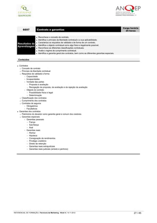 l Contratos
¡ Conceito de contrato
¡ Princípio da liberdade contratual
¡ Requisitos de validade e forma
-   Capacidade
6697 Contrato e garantias
Carga horária
25 horas
 
Resultados da
Aprendizagem
l Reconhece o conceito de contrato.
l Identifica o princípio da liberdade contratual e a sua aplicabilidade.
l Caracteriza os requisitos de validade e de forma de um contrato.
l Identifica o objecto contratual como algo físico e legalmente possível.
l Reconhece as diferentes classificações contratuais.
l Avalia o regime de cumprimento contratual.
l Identifica a garantia geral dos contratos, bem como as diferentes garantias especiais.
 
Conteúdos
-   Capacidade
-   Incapacidades
-   Vontade das partes
-   Proposta e aceitação
-   Revogação da proposta, da aceitação e da rejeição da aceitação
-   Objecto do contrato
-   Possibilidade física e legal
-   Determinação
¡ Classificação dos contratos
¡ Cumprimento dos contratos
¡ Contratos de seguros
-   Obrigatórios
-   Facultativos
l Garantias dos contratos
¡ Património do devedor como garantia geral e comum dos credores
¡ Garantias especiais
-   Garantias pessoais
-   Fiança
-   Sub-fiança
-   Aval
-   Garantias reais
-   Penhor
-   Hipoteca
-   Consignação de rendimentos
-   Privilégio creditório
-   Direito de retenção
-   Garantias reais extrajudiciais
-   Garantias reais judiciais (arresto e penhora)
   
REFERENCIAL DE FORMAÇÃO | Técnico/a de Marketing - Nível 4 | 14-11-2012  27 / 45
 