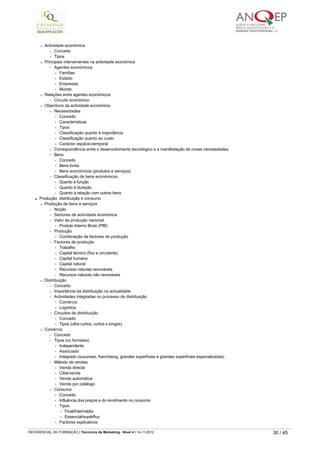 ¡ Actividade económica
-   Conceito
-   Tipos
¡ Principais intervenientes na actividade económica
-   Agentes económicos
-   Famílias
-   Estado
-   Empresas
-   Mundo
¡ Relações entre agentes económicos
-   Circuito económico
¡ Objectivos da actividade económica
-   Necessidades
-   Conceito
-   Características
-   Tipos
-   Classificação quanto à importância
-   Classificação quanto ao custo
-   Carácter espácio-temporal
-   Correspondência entre o desenvolvimento tecnológico e a manifestação de novas necessidades
-   Bens
-   Conceito
-   Bens livres
-   Bens económicos (produtos e serviços)
-   Classificação de bens económicos
-   Quanto à função
-   Quanto à duração
-   Quanto à relação com outros bens
l Produção, distribuição e consumo
¡ Produção de bens e serviços
-   Noção
-   Sectores de actividade económica
-   Valor da produção nacional
-   Produto Interno Bruto (PIB)
-   Produção
-   Combinação de factores de produção
-   Factores de produção
-   Trabalho
-   Capital técnico (fixo e circulante)
-   Capital humano
-   Capital natural
-   Recursos naturais renováveis
-   Recursos naturais não renováveis
¡ Distribuição
-   Conceito
-   Importância da distribuição na actualidade
-   Actividades integradas no processo de distribuição
-   Comércio
-   Logística
-   Circuitos de distribuição
-   Conceito
-   Tipos (ultra curtos, curtos e longos)
¡ Comércio
-   Conceito
-   Tipos (ou formatos)
-   Independente
-   Associado
-   Integrado (sucursais, franchising, grandes superfícies e grandes superfícies especializadas)
-   Método de vendas
-   Venda directa
-   Cibervenda
-   Venda automática
-   Venda por catálogo
-   Consumo
-   Conceito
-   Influência dos preços e do rendimento no consumo
-   Tipos
-   Final/Intermédio
-   Essencial/supérfluo
-   Factores explicativos
   
REFERENCIAL DE FORMAÇÃO | Técnico/a de Marketing - Nível 4 | 14-11-2012  30 / 45
 