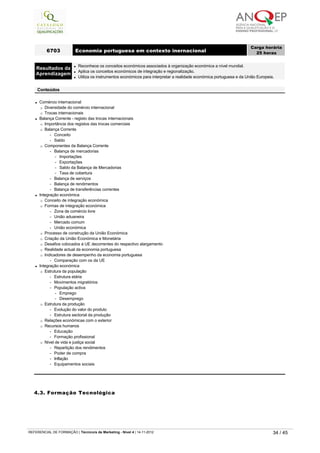l Comércio internacional
¡ Diversidade do comércio internacional
¡ Trocas internacionais
l Balança Corrente - registo das trocas internacionais
¡ Importância dos registos das trocas comerciais
¡ Balança Corrente
-   Conceito
-   Saldo
¡ Componentes da Balança Corrente
-   Balança de mercadorias
-   Importações
-   Exportações
-   Saldo da Balança de Mercadorias
-   Taxa de cobertura
-   Balança de serviços
-   Balança de rendimentos
-   Balança de transferências correntes
l Integração económica
¡ Conceito de integração económica
¡ Formas de integração económica
-   Zona de comércio livre
-   União aduaneira
-   Mercado comum
-   União económica
¡ Processo de construção da União Económica
¡ Criação da União Económica e Monetária
¡ Desafios colocados à UE decorrentes do respectivo alargamento
¡ Realidade actual da economia portuguesa
¡ Indicadores de desempenho da economia portuguesa
-   Comparação com os da UE
l Integração económica
¡ Estrutura da população
-   Estrutura etária
-   Movimentos migratórios
-   População activa
-   Emprego
-   Desemprego
¡ Estrutura da produção
-   Evolução do valor do produto
-   Estrutura sectorial da produção
¡ Relações económicas com o exterior
¡ Recursos humanos
-   Educação
-   Formação profissional
¡ Nível de vida e justiça social
-   Repartição dos rendimentos
-   Poder de compra
-   Inflação
-   Equipamentos sociais
6703 Economia portuguesa em contexto inernacional
Carga horária
25 horas
 
Resultados da
Aprendizagem
l Reconhece os conceitos económicos associados à organização económica a nível mundial.
l Aplica os conceitos económicos de integração e regionalização.
l Utiliza os instrumentos económicos para interpretar a realidade económica portuguesa e da União Europeia.
 
Conteúdos
4.3. Formação Tecnológica
   
REFERENCIAL DE FORMAÇÃO | Técnico/a de Marketing - Nível 4 | 14-11-2012  34 / 45
 