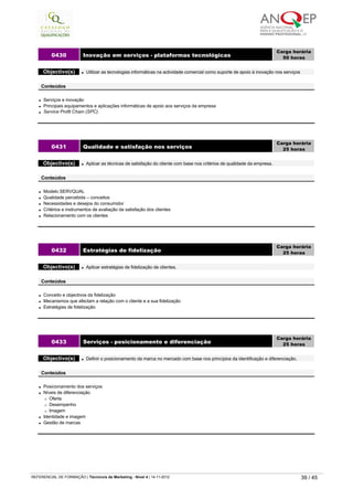 l Serviços e inovação
l Principais equipamentos e aplicações informáticas de apoio aos serviços da empresa
l Service Profit Chain (SPC)
0430 Inovação em serviços - plataformas tecnológicas
Carga horária
50 horas
 
Objectivo(s) l Utilizar as tecnologias informáticas na actividade comercial como suporte de apoio à inovação nos serviços
 
Conteúdos
l Modelo SERVQUAL
l Qualidade percebida – conceitos
l Necessidades e desejos do consumidor
l Critérios e instrumentos de avaliação da satisfação dos clientes
l Relacionamento com os clientes
0431 Qualidade e satisfação nos serviços
Carga horária
25 horas
 
Objectivo(s) l Aplicar as técnicas de satisfação do cliente com base nos critérios de qualidade da empresa.
 
Conteúdos
l Conceito e objectivos da fidelização
l Mecanismos que afectam a relação com o cliente e a sua fidelização
l Estratégias de fidelização
0432 Estratégias de fidelização
Carga horária
25 horas
 
Objectivo(s) l Aplicar estratégias de fidelização de clientes.
 
Conteúdos
l Posicionamento dos serviços
l Níveis de diferenciação
¡ Oferta
¡ Desempenho
¡ Imagem
l Identidade e imagem
l Gestão de marcas
0433 Serviços - posicionamento e diferenciação
Carga horária
25 horas
 
Objectivo(s) l Definir o posicionamento da marca no mercado com base nos princípios da identificação e diferenciação.
 
Conteúdos
   
REFERENCIAL DE FORMAÇÃO | Técnico/a de Marketing - Nível 4 | 14-11-2012  39 / 45
 