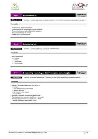 l Características dos e-consumidores
l Comportamentos de utilização e de compra na Internet
l E-comunicação como factor influenciador de compra
l Processos de decisão de compra
l Satisfação dos e-consumidores
0442 E-consumidores
Carga horária
25 horas
 
Objectivo(s) l Identificar e analisar os principais comportamentos dos e-consumidores no processo de decisão de compra.
 
Conteúdos
l 4 P do e-marketing
¡ E-produto
¡ E-preço
¡ E-distribuição
¡ E-comunicação
0443 E-marketing mix
Carga horária
50 horas
 
Objectivo(s) l Identificar e analisar as diferentes variáveis do e-marketing mix.
 
Conteúdos
l Internet e os canais de distribuição (B2B) e (B2C)
¡ Portais
¡ Sites institucionais e promocionais
¡ Motores de busca
¡ Centros comerciais virtuais
¡ Lojas virtuais
l Avaliação e qualidade dos sistemas de informação
l Tecnologias de informação e a relação com o fornecedor
l Tecnologias de informação e a relação com o cliente
l Costumer Relationship Management – CRM
0444 E-marketing - tecnologias de informação e comunicação
Carga horária
50 horas
 
Objectivo(s) l Utilizar as tecnologias de informação e comunicação como forma de potenciação da empresa/marca.
 
Conteúdos
   
REFERENCIAL DE FORMAÇÃO | Técnico/a de Marketing - Nível 4 | 14-11-2012  43 / 45
 