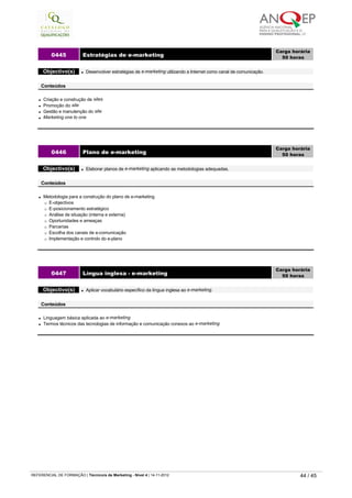 l Criação e construção de sites
l Promoção do site
l Gestão e manutenção do site
l Marketing one to one
0445 Estratégias de e-marketing
Carga horária
50 horas
 
Objectivo(s) l Desenvolver estratégias de e-marketing utilizando a Internet como canal de comunicação.
 
Conteúdos
l Metodologia para a construção do plano de e-marketing
¡ E-objectivos
¡ E-posicionamento estratégico
¡ Análise de situação (interna e externa)
¡ Oportunidades e ameaças
¡ Parcerias
¡ Escolha dos canais de e-comunicação
¡ Implementação e controlo do e-plano
0446 Plano de e-marketing
Carga horária
50 horas
 
Objectivo(s) l Elaborar planos de e-marketing aplicando as metodologias adequadas.
 
Conteúdos
l Linguagem básica aplicada ao e-marketing
l Termos técnicos das tecnologias de informação e comunicação conexos ao e-marketing
0447 Língua inglesa - e-marketing
Carga horária
50 horas
 
Objectivo(s) l Aplicar vocabulário específico da língua inglesa ao e-marketing.
 
Conteúdos
   
REFERENCIAL DE FORMAÇÃO | Técnico/a de Marketing - Nível 4 | 14-11-2012  44 / 45
 