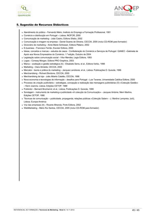 5. Sugestão de Recursos Didácticos
 
l Atendimento do público - Fernando Melro, Instituto do Emprego e Formação Profissional, 1991
l Comércio e distribuição em Portugal – Lisboa, INOFOR, 2000
l Comunicação de marketing - João Castro, Editora Sílabo, 2002
l Comunicação e imagem na empresa - Daniel Soares de Oliveira, CECOA, 2005 (inclui CD-ROM para formador)
l Dicionário de marketing - Anne-Marie Schlosser, Editora Plátano, 2002
l E-business - Francisco Ferrão, Escolar Editora, 2000
l Ideias, conceitos e marcas – estudos de casos - Confederação do Comércio e Serviços de Portugal / GANEC –Gabinete de
Apoio aos Novos Empresários do Comércio, 1.ª edição, Outubro de 2004
l Legislação sobre comunicação social - Vítor Mendes, Legis Editora, 1993
l Logos - Conway Morgan, Editora PRO Graphics, 2003
l Marca – avaliação e gestão estratégica (A) - Elisabete Serra, et al., Editora Verbo, 1998
l Marketing - Clara Almeida, CECOA, 2000
l Mercator - teoria e prática do marketing - Jacques Lendrevie, et al., Lisboa, Publicações D. Quixote, 1996
l Merchandising - Richard Bordone, CECOA, 2000
l Merchandising da loja - João Alberto Catalão, CECOA, 1996
l Nova economia e tecnologias de informação - desafios para Portugal - Luis Tavares, Universidade Católica Editora, 2000
l Processo de criação publicitária – estratégias, concepção e realização das mensagens publicitárias (O) «Colecção Gestão»
- Henri Joannis, Lisboa, Edições CETOP, 1988
l Publicitor - Bernard Brocharnd, et al., Lisboa, Publicações D. Quixote, 1999
l Sondagem - instrumento de marketing e publicidade «A colecção da Comunicação» - Jacques Antoine, Mem Martins,
Edições CETOP, 1990
l Técnicas de comunicação – publicidade, propaganda, relações públicas «Colecção Saber» - J. Martins Lampreia, (s/d),
Lisboa, Europa-América
l Voz das empresas (A) - Ricardo Miranda, Porto Editora, 2002
l WebMarketing - Mário Rui Santos, CECOA, 2005 (inclui CD-ROM para formador)
   
REFERENCIAL DE FORMAÇÃO | Técnico/a de Marketing - Nível 4 | 14-11-2012  45 / 45
 