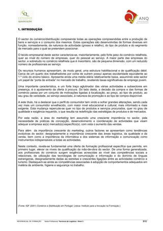 1. INTRODUÇÃO


 O sector do comércio/distribuição compreende todas as operações compreendidas entre a produção de
 bens e serviços e o consumo dos mesmos. Estas operações são desenvolvidas de formas diversas em
 função, nomeadamente, da natureza da actividade (grosso e retalho), do tipo de produto e do segmento
 de mercado para o qual se pretendem posicionar.

 O tecido empresarial deste sector caracteriza-se, maioritariamente, pelo forte peso do comércio retalhista,
 quer ao nível do número de empresas, quer do pessoal ao serviço. A maior parte das empresas do
 sector, e sobretudo no comércio retalhista que é maioritário, são de pequena dimensão, com um reduzido
 número de profissionais ao serviço.

 Os recursos humanos apresentam, de modo geral, uma estrutura habilitacional e de qualificação débil.
 Cerca de um quarto dos trabalhadores por conta de outrem possui apenas escolaridade equivalente ao
 1.º ciclo do ensino básico. Apresenta ainda uma média etária relativamente baixa, assumindo este sector
 um papel de “porta de entrada” no mercado de trabalho, revelando taxas significativas de emprego jovem.

 Uma importante característica, e um forte traço aglutinador das várias actividades e subsectores em
 presença, é o ajustamento da oferta à procura. Do lado desta, a decisão da compra e das formas de
 comércio passa por um conjunto de motivações ligadas à localização, ao preço, ao tipo de produto, ao
 seu grau de variedade, ao serviço associado, à natureza da promoção e ao tipo de compra disponível.

 A este título, há a destacar que o perfil do consumidor tem vindo a sofrer grandes alterações, sendo cada
 vez mais um consumidor envelhecido, com maior nível educacional e cultural, mais informado e mais
 exigente. Esta mudança repercute-se quer no tipo de produtos e serviços procurados, quer no grau de
 qualidade e exigência requerido, o que resulta na redefinição das estratégias de produtos e de mercados.

 Por esta razão, a área do marketing tem assumido uma crescente importância no sector, pela
 necessidade de práticas de concepção, desenvolvimento e coordenação de actividades que visam
 adequar a empresa ao(s) mercado(s) específico(s), com vista o aumento das vendas.

 Para além da importância crescente do marketing, outros factores se apresentam como tendências
 evolutivas do sector, designadamente a importância crescente das áreas logística, da qualidade e da
 venda, bem como a importância da informática e dos sistemas de informação e comunicação como
 instrumentos indispensáveis a todas as actividades.

 Neste contexto, revela-se fundamental uma oferta de formação profissional específica que permita, em
 primeiro lugar, elevar os níveis de qualificação da mão-de-obra do sector. De uma forma generalizada,
 aos profissionais do comércio surgem exigências acrescidas ao nível das competências sociais e
 relacionais, de utilização das tecnologias de comunicação e informação e do domínio de línguas
 estrangeiras, designadamente dadas as estreitas e crescentes ligações entre as actividades comércio e
 turismo. Destaquem-se ainda as competências associadas à adopção de comportamentos adequados em
 matéria de ambiente, higiene e segurança no trabalho.




 (Fonte: IQF (2001) Comércio e Distribuição em Portugal. Lisboa: Instituto para a Inovação na Formação.)




REFERENCIAL DE FORMAÇÃO    Saída Profissional: Técnico/a de Logística   Nível 3                            3/82
 