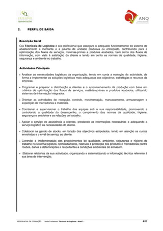 2.        PERFIL DE SAÍDA



  Descrição Geral

  O/a Técnico/a de Logística é o/a profissional que assegura o adequado funcionamento do sistema de
  abastecimento a montante e a jusante da unidade produtiva ou entreposto, contribuindo para a
  optimização dos fluxos de serviços, matérias-primas e produtos acabados, bem como dos fluxos de
  informação, com vista à satisfação do cliente e tendo em conta as normas de qualidade, higiene,
  segurança e ambiente no trabalho.


  Actividades Principais

  •   Analisar as necessidades logísticas da organização, tendo em conta a evolução da actividade, de
      forma a implementar as soluções logísticas mais adequadas aos objectivos, estratégias e recursos da
      empresa.

  •   Programar e preparar a distribuição a clientes e o aprovisionamento da produção com base em
      critérios de optimização dos fluxos de serviços, matérias-primas e produtos acabados, utilizando
      sistemas de informação integrados.

  •   Orientar as actividades de recepção, controlo, movimentação, manuseamento, armazenagem e
      expedição de mercadorias e materiais.

  •   Coordenar e supervisionar o trabalho das equipas sob a sua responsabilidade, promovendo e
      controlando a qualidade do desempenho, o cumprimento das normas de qualidade, higiene,
      segurança e ambiente e as relações de trabalho.

  •   Apoiar o serviço de assistência a clientes, prestando as informações necessárias e adequando o
      serviço logístico às necessidades do cliente.

  •   Colaborar na gestão de stocks, em função dos objectivos estipulados, tendo em atenção os custos
      envolvidos e o nível de serviço ao cliente.

  •   Controlar a implementação dos procedimentos de qualidade, ambiente, segurança e higiene do
      trabalho no sistema logístico, nomeadamente, relativos à protecção dos produtos e mercadorias contra
      roubos, danos e deteriorações e respeitantes a condições ambientais do armazém.

  •    Elaborar relatórios da sua actividade, organizando e sistematizando a informação técnica referente à
      sua área de intervenção.




REFERENCIAL DE FORMAÇÃO   Saída Profissional: Técnico/a de Logística   Nível 3                         4/82
 