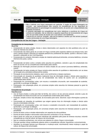 Carga horária
      CLC_LEI             Língua Estrangeira - iniciação
                                                                                                         50 horas

                           Não é definida uma língua estrangeira em particular. A opção da Língua Estrangeira em
                           concreto que operacionalizará este conjunto de competências de uso dependerá do
                           perfil/necessidade de aprendizagem do adulto/formando, de acordo com a disponibilidade das
                           entidades formadoras.
    Introdução             A presente elencagem de competências tem como referência a ocorrência da Língua em
                           contexto de realização, não se referindo a aspectos específicos do funcionamento da Língua
                           uma vez que estes variam de acordo com a que estiver a ser trabalhada.
                           Trata-se de um nível de “iniciação”, pelo que se destina a adultos que não tenham quaisquer
                           noções estruturadas de uma língua estrangeira.
  Competências de Uso de Língua – Iniciação

  Competências de interpretação
  Ouvir/Ver
     Compreensão de textos simples, breves e claros relacionados com aspectos da vida quotidiana e/ou com as
     áreas de interesse dos adultos.
     Compreensão das ideias gerais de um texto em língua corrente sobre aspectos relativos aos tempos livres, bem
     como a temas actuais e assuntos do interesse pessoal e/ou profissional dos adultos, quando o discurso é claro,
     pausado e adequado ao seu nível linguístico.
     Compreensão do conteúdo informativo simples de material audiovisual (entrevista, conversa telefónica, conversa
     informal entre pares, outros).
  Ler
     Compreensão de textos curtos e simples sobre assuntos do quotidiano, variando o grau de complexidade dos
     textos de acordo com as competências evidenciadas pelos adultos.
     Detecção de informação previsível concreta em textos simples de uso comum (conversa telefónica, entrevista,
     outros).
     Compreensão de textos simples em língua corrente sobre assuntos do quotidiano e relacionados com as áreas
     de formação e/ou actividade profissional dos adultos.
     Percepção de acontecimentos relatados, assim como sentimentos e desejos expressos.
     Comunicação em situações do quotidiano implicando troca de informação simples e directa sobre assuntos e
     actividades correntes, variando o grau de complexidade dos textos de acordo com as competências
     evidenciadas pelos adultos.
     Participação em conversações curtas, com recurso a vocabulário circunscrito, sem necessidade de sustentar,
     aprofundar ou prolongar os diálogos.
     Participação, com preparação prévia, em conversas simples sobre assuntos de interesse pessoal ou geral da
     actualidade.

  Competências de produção
  Falar/Escrever
     Uso de frases simples e curtas para falar da família, dos outros e do seu percurso pessoal, variando o grau de
     complexidade dos textos de acordo com as competências evidenciadas pelos adultos.
     Produção, simples e breve mas articulada, de enunciados para narrar, descrever, expor informações e pontos de
     vista.
     Comunicação em situações do quotidiano que exigem apenas troca de informação simples e directa sobre
     assunto e actividades correntes.
     Participação em conversações curtas, com recurso a vocabulário circunscrito, sem necessidade de sustentar,
     aprofundar ou prolongar os diálogos.
     Participação, com preparação prévia, em conversas simples sobre assuntos de interesse pessoal ou geral da
     actualidade.
     Escrita de textos curtos e simples relacionados com aspectos da vida quotidiana.
     Escrita de textos simples e estruturados sobre assuntos conhecidos e do seu interesse.
     Intervir tendo em conta que os percursos individuais são afectados pela posse de diversos recursos, incluindo
     competências ao nível da cultura, da língua e da comunicação.
     Agir em contextos profissionais, com recurso aos saberes em cultura, língua e comunicação.
     Formular opiniões críticas mobilizando saberes vários e competências culturais, linguísticas e comunicacionais.
     Identificar os principais factores que influenciam a mudança social, reconhecendo nessa mudança o papel da
     cultura, da língua e da comunicação.



REFERENCIAL DE FORMAÇÃO     Saída Profissional: Técnico/a de Logística   Nível 3                                 46/82
 