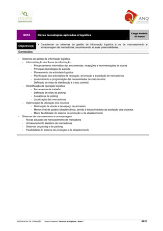 Carga horária
     0474          Novas tecnologias aplicadas à logística
                                                                                                        50 horas


                      Caracterizar os sistemas de gestão de informação logística e os de manuseamento e
 Objectivo(s)         armazenagem de mercadorias, reconhecendo as suas potencialidades.
 Conteúdos

    Sistemas de gestão de informação logística
    −   Informatização dos fluxos de informação
             − Processamento informático das encomendas, recepções e movimentações de stocks

             − Principais tecnologias de suporte

             − Planeamento da actividade logística

             − Planificação das actividades de recepção, arrumação e expedição de mercadorias

             − Levantamento e programação das necessidades de mão-de-obra

             − Definição de rotas de distribuição e o seu controlo

    −   Simplificação da operação logística
             − Ferramentas de trabalho

             − Definição de rotas de picking

             − Avisadores de picking

             − Localização das mercadorias

    −   Optimização da utilização dos recursos
             − Diminuição de stocks e de espaço de armazém

             − Menor nível de quebra /obsolescência, devido à leitura imediata da aceitação dos produtos

             − Maior flexibilidade do sistema de produção e de abastecimento

    Sistemas de manuseamento e armazenagem
    −   Novas soluções de manuseamento de mercadoria
    −   Armazenamento aleatório de mercadorias
    −   Sistemas de picking e de packing
    −   Flexibilidade do sistema de produção e de abastecimento




REFERENCIAL DE FORMAÇÃO   Saída Profissional: Técnico/a de Logística   Nível 3                                49/82
 