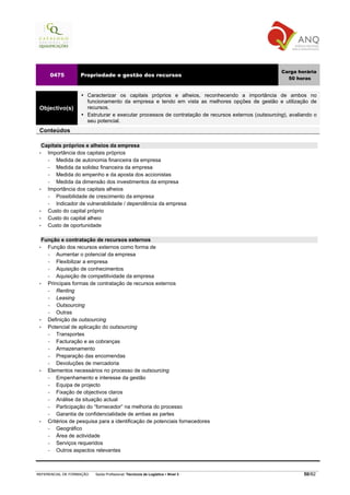 Carga horária
     0475          Propriedade e gestão dos recursos
                                                                                                       50 horas


                      Caracterizar os capitais próprios e alheios, reconhecendo a importância de ambos no
                      funcionamento da empresa e tendo em vista as melhores opções de gestão e utilização de
 Objectivo(s)         recursos.
                      Estruturar e executar processos de contratação de recursos externos (outsourcing), avaliando o
                      seu potencial.
 Conteúdos

   Capitais próprios e alheios da empresa
 •   Importância dos capitais próprios
     −   Medida de autonomia financeira da empresa
     −   Medida da solidez financeira da empresa
     −   Medida do empenho e da aposta dos accionistas
     −   Medida da dimensão dos investimentos da empresa
 •   Importância dos capitais alheios
     −   Possibilidade de crescimento da empresa
     −   Indicador de vulnerabilidade / dependência da empresa
 •   Custo do capital próprio
 •   Custo do capital alheio
 •   Custo de oportunidade

   Função e contratação de recursos externos
 •   Função dos recursos externos como forma de
     −   Aumentar o potencial da empresa
     −   Flexibilizar a empresa
     −   Aquisição de conhecimentos
     −   Aquisição de competitividade da empresa
 •   Principais formas de contratação de recursos externos
     −   Renting
     −   Leasing
     −   Outsourcing
     −   Outras
 •   Definição de outsourcing
 •   Potencial de aplicação do outsourcing
     −   Transportes
     −   Facturação e as cobranças
     −   Armazenamento
     −   Preparação das encomendas
     −   Devoluções de mercadoria
 •   Elementos necessários no processo de outsourcing
     −   Empenhamento e interesse da gestão
     −   Equipa de projecto
     −   Fixação de objectivos claros
     −   Análise da situação actual
     −   Participação do “fornecedor” na melhoria do processo
     −   Garantia de confidencialidade de ambas as partes
 •   Critérios de pesquisa para a identificação de potenciais fornecedores
     −   Geográfico
     −   Área de actividade
     −   Serviços requeridos
     −   Outros aspectos relevantes



REFERENCIAL DE FORMAÇÃO   Saída Profissional: Técnico/a de Logística   Nível 3                                50/82
 