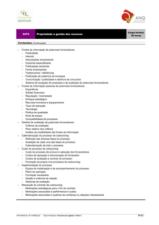 Carga horária
     0475          Propriedade e gestão dos recursos
                                                                                       50 horas


 Conteúdos (Continuação)

 •   Fontes de informação de potenciais fornecedores
     −  Publicidade
     −  Internet
     −  Associações empresariais
     −  Imprensa especializada
     −  Publicações sectoriais
     −  Feiras empresariais
     −  Testemunhos / referências
     −  Publicação de cadernos de encargos
     −  Comunicação / publicidade e abertura de concursos
     −  Sistema de recepção de propostas e de avaliação de potenciais fornecedores
 •   Fontes de informação passivas de potenciais fornecedores
     −  Experiência
     −  Solidez financeira
     −  Reputação / notoriedade
     −  Enfoque estratégico
     −  Recursos humanos e equipamentos
     −  Tipos de operação
     −  Tecnologia
     −  Política de qualidade
     −  Nível de preços
     −  Compatibilidade de processos
 •   Grelhas de avaliação de potenciais fornecedores
     −  Critérios de avaliação
     −  Peso relativo dos critérios
     −  Análise da credibilidade das fontes de informação
 •   Calendarização do processo de outsourcing
     −  Definição das diversas fases do processo
     −  Avaliação de cada uma das fases do processo
     −  Calendarização de todo o processo
 •   Custo do processo de outsourcing
     −  Custo do processo de procura e selecção dos fornecedores
     −  Custos da operação e remuneração do fornecedor
     −  Custos da avaliação e controlo do processo
     −  Formação de preços nos processos de outsourcing
 •   Implementação do processo
     −  Equipa de implantação e de acompanhamento do processo
     −  Plano da operação
     −  Formação necessária
     −  Gestão e melhoria da relação
     −  Sistemas de avaliação
 •   Resolução do contrato de outsourcing
     −  Motivações estratégicas para o fim do contrato
     −  Motivações associadas à performance e custos
     −  Motivações associadas a quebras de confiança ou relações interpessoais




REFERENCIAL DE FORMAÇÃO   Saída Profissional: Técnico/a de Logística   Nível 3               51/82
 