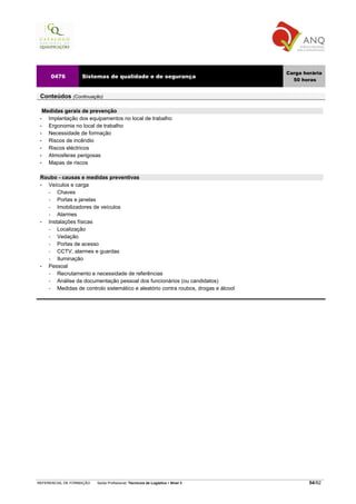 Carga horária
     0476          Sistemas de qualidade e de segurança
                                                                                      50 horas


 Conteúdos (Continuação)

   Medidas gerais de prevenção
 •   Implantação dos equipamentos no local de trabalho
 •   Ergonomia no local de trabalho
 •   Necessidade de formação
 •   Riscos de incêndio
 •   Riscos eléctricos
 •   Atmosferas perigosas
 •   Mapas de riscos

 Roubo - causas e medidas preventivas
 • Veículos e carga
   −   Chaves
   −   Portas e janelas
   −   Imobilizadores de veículos
   −   Alarmes
 • Instalações físicas
   −   Localização
   −   Vedação
   −   Portas de acesso
   −   CCTV, alarmes e guardas
   −   Iluminação
 • Pessoal
   −   Recrutamento e necessidade de referências
   −   Análise da documentação pessoal dos funcionários (ou candidatos)
   −   Medidas de controlo sistemático e aleatório contra roubos, drogas e álcool




REFERENCIAL DE FORMAÇÃO   Saída Profissional: Técnico/a de Logística   Nível 3              54/82
 
