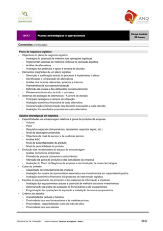 Carga horária
     0477          Planos estratégicos e operacionais
                                                                                                       50 horas


 Conteúdos (Continuação)

   Plano de negócios logístico
 •    Objectivos do plano de negócios logístico
      −   Avaliação do potencial de melhoria nas operações logísticas
      −   Implementar sistemas de melhoria contínua na operação logística
      −   Análise de alternativas
      −   Avaliação dos projectos e apoio à tomada de decisão
 •    Elementos integrantes de um plano logístico
      −   Descrição e justificação exacta do processo a implementar / alterar
      −   Identificação e comparação de alternativas
      −   Análise dos factores relevantes, externos e internos
      −   Planeamento da sua operacionalização
      −   Definição da equipa e das atribuições de cada elemento
      −   Planeamento financeiro de todo o processo
 •    Sistemas de avaliação de alternativas - A árvore de decisão
      −   Principais vantagens e campos de utilização
      −   Avaliação económico-financeira de cada alternativa
      −   Caracterização e temporização das decisões associadas a cada decisão
      −   Avaliação dos resultados possíveis em cada alternativa

   Opções estratégicas em logística
 •   Especificidades de armazenagem relativos à gama de produtos da empresa
     −   Volume
     −   Peso
     −   Requisitos especiais (temperaturas, recipientes, aspectos legais, etc.)
     −   Nível de stockagem pretendido
     −   Objectivos de nível de serviço e de customer service
     −   Análise ABC
     −   Nível de sustentabilidade do produto;
     −   Nível de perecibilidade do produto
 •   Evolução das necessidades do espaço de armazenagem
     −   Análise de factores ambientais
     −   Previsão da procura (consumo e concorrência)
     −   Alteração da gama de produtos e das actividades da empresa
     −   Avaliação do Plano de Negócios da empresa e da introdução de novas tecnologias
 •   Custo do dinheiro
     −   Capacidade de endividamento da empresa
     −   Avaliação dos custos de oportunidade associados aos investimentos em capacidade logística
     −   Avaliação económico-financeira dos projectos de intervenção logística
 •   Escolha do equipamento de armazém e dos sistemas de informação a implantar
     −   Avaliação dos equipamentos actuais e potencial de melhoria de novos investimentos
     −   Determinação da grelha de avaliação de fornecedores e de equipamentos
     −   Programação das operações de aquisição e instalação de novos equipamentos
 •   Critérios de escolha
     −   Acessibilidades (actuais e futuras)
     −   Proximidade face aos fornecedores e às matérias-primas
     −   Proximidade / disponibilidade/ custo de mão-de-obra,
     −   Proximidade face aos clientes




REFERENCIAL DE FORMAÇÃO   Saída Profissional: Técnico/a de Logística   Nível 3                               57/82
 