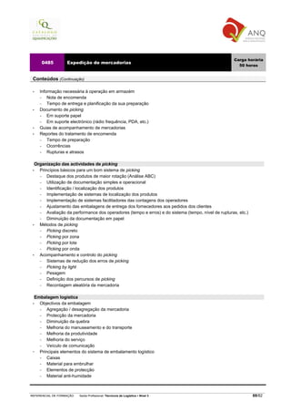 Carga horária
        0485         Expedição de mercadorias
                                                                                                        50 horas


 Conteúdos (Continuação)

 •     Informação necessária à operação em armazém
       −   Nota de encomenda
       −   Tempo de entrega e planificação da sua preparação
 •     Documento de picking
       −   Em suporte papel
       −   Em suporte electrónico (rádio frequência, PDA, etc.)
 •     Guias de acompanhamento de mercadorias
 •     Reportes do tratamento de encomenda
       −   Tempo de preparação
       −   Ocorrências
       −   Rupturas e atrasos

   Organização das actividades de picking
 •   Princípios básicos para um bom sistema de picking
     −   Destaque dos produtos de maior rotação (Análise ABC)
     −   Utilização de documentação simples e operacional
     −   Identificação / localização dos produtos
     −   Implementação de sistemas de localização dos produtos
     −   Implementação de sistemas facilitadores das contagens dos operadores
     −   Ajustamento das embalagens de entrega dos fornecedores aos pedidos dos clientes
     −   Avaliação da performance dos operadores (tempo e erros) e do sistema (tempo, nível de rupturas, etc.)
     −   Diminuição da documentação em papel
 •   Métodos de picking
     −   Picking discreto
     −   Picking por zona
     −   Picking por lote
     −   Picking por onda
 •   Acompanhamento e controlo do picking
     −   Sistemas de redução dos erros de picking
     −   Picking by light
     −   Pesagem
     −   Definição dos percursos de picking
     −   Recontagem aleatória da mercadoria

     Embalagem logística
 •     Objectivos da embalagem
       −   Agregação / desagregação da mercadoria
       −   Protecção da mercadoria
       −   Diminuição da quebra
       −   Melhoria do manuseamento e do transporte
       −   Melhoria da produtividade
       −   Melhoria do serviço
       −   Veículo de comunicação
       Principais elementos do sistema de embalamento logístico
       −   Caixas
       −   Material para embrulhar
       −   Elementos de protecção
       −   Material anti-humidade



REFERENCIAL DE FORMAÇÃO    Saída Profissional: Técnico/a de Logística   Nível 3                                  69/82
 