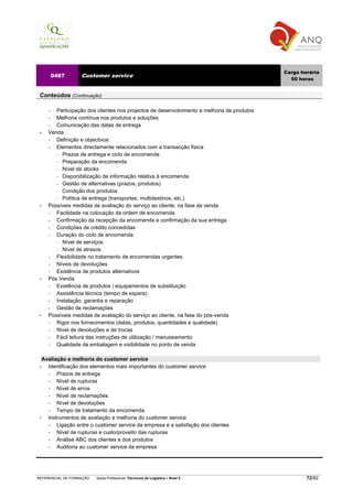 Carga horária
         0487      Customer service
                                                                                              50 horas


 Conteúdos (Continuação)

     −  Participação dos clientes nos projectos de desenvolvimento e melhoria de produtos
     −  Melhoria contínua nos produtos e soluções
     −  Comunicação das datas de entrega
 •   Venda
     −  Definição e objectivos
     −  Elementos directamente relacionados com a transacção física
          Prazos de entrega e ciclo de encomenda
          Preparação da encomenda
          Nível de stocks
          Disponibilização de informação relativa à encomenda
          Gestão de alternativas (prazos, produtos)
          Condição dos produtos
          Política de entrega (transportes, multidestinos, etc.)
 •   Possíveis medidas de avaliação do serviço ao cliente, na fase da venda
     −  Facilidade na colocação da ordem de encomenda
     −  Confirmação da recepção da encomenda e confirmação da sua entrega
     −  Condições de crédito concedidas
     −  Duração do ciclo de encomenda
          Nível de serviços
          Nível de atrasos
     −  Flexibilidade no tratamento de encomendas urgentes
     −  Níveis de devoluções
     −  Existência de produtos alternativos
 •   Pós Venda
     −  Existência de produtos / equipamentos de substituição
     −  Assistência técnica (tempo de espera)
     −  Instalação, garantia e reparação
     −  Gestão de reclamações
 •   Possíveis medidas de avaliação do serviço ao cliente, na fase do pós-venda
     −  Rigor nos fornecimentos (datas, produtos, quantidades e qualidade)
     −  Nível de devoluções e de trocas
     −  Fácil leitura das instruções de utilização / manuseamento
     −  Qualidade da embalagem e visibilidade no ponto de venda

   Avaliação e melhoria do customer service
 •   Identificação dos elementos mais importantes do customer service
     −   Prazos de entrega
     −   Nível de rupturas
     −   Nível de erros
     −   Nível de reclamações
     −   Nível de devoluções
     −   Tempo de tratamento da encomenda
 •   Instrumentos de avaliação e melhoria do customer service
     −   Ligação entre o customer service da empresa e a satisfação dos clientes
     −   Nível de rupturas e custo/proveito das rupturas
     −   Análise ABC dos clientes e dos produtos
     −   Auditoria ao customer service da empresa




REFERENCIAL DE FORMAÇÃO   Saída Profissional: Técnico/a de Logística   Nível 3                      72/82
 