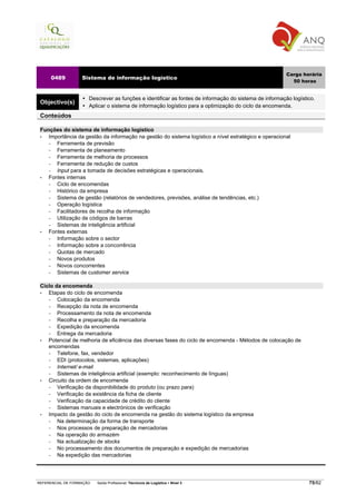 Carga horária
     0489          Sistema de informação logístico
                                                                                                          50 horas


                      Descrever as funções e identificar as fontes de informação do sistema de informação logístico.
 Objectivo(s)
                      Aplicar o sistema de informação logístico para a optimização do ciclo da encomenda.
 Conteúdos

 Funções do sistema de informação logístico
 •  Importância da gestão da informação na gestão do sistema logístico a nível estratégico e operacional
    −  Ferramenta de previsão
    −  Ferramenta de planeamento
    −  Ferramenta de melhoria de processos
    −  Ferramenta de redução de custos
    −  Input para a tomada de decisões estratégicas e operacionais.
 •  Fontes internas
    −  Ciclo de encomendas
    −  Histórico da empresa
    −  Sistema de gestão (relatórios de vendedores, previsões, análise de tendências, etc.)
    −  Operação logística
    −  Facilitadores de recolha de informação
    −  Utilização de códigos de barras
    −  Sistemas de inteligência artificial
 •  Fontes externas
    −  Informação sobre o sector
    −  Informação sobre a concorrência
    −  Quotas de mercado
    −  Novos produtos
    −  Novos concorrentes
    −  Sistemas de customer service

 Ciclo da encomenda
 •  Etapas do ciclo de encomenda
    −   Colocação da encomenda
    −   Recepção da nota de encomenda
    −   Processamento da nota de encomenda
    −   Recolha e preparação da mercadoria
    −   Expedição da encomenda
    −   Entrega da mercadoria
 •  Potencial de melhoria de eficiência das diversas fases do ciclo de encomenda - Métodos de colocação de
    encomendas
    −   Telefone, fax, vendedor
    −   EDI (protocolos, sistemas, aplicações)
    −   Internet/ e-mail
    −   Sistemas de inteligência artificial (exemplo: reconhecimento de línguas)
 •  Circuito da ordem de encomenda
    −   Verificação da disponibilidade do produto (ou prazo para)
    −   Verificação da existência da ficha de cliente
    −   Verificação da capacidade de crédito do cliente
    −   Sistemas manuais e electrónicos de verificação
 •  Impacto da gestão do ciclo de encomenda na gestão do sistema logístico da empresa
    −   Na determinação da forma de transporte
    −   Nos processos de preparação de mercadorias
    −   Na operação do armazém
    −   Na actualização de stocks
    −   No processamento dos documentos de preparação e expedição de mercadorias
    −   Na expedição das mercadorias




REFERENCIAL DE FORMAÇÃO   Saída Profissional: Técnico/a de Logística   Nível 3                                   75/82
 