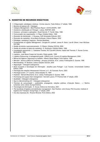 6. SUGESTÃO DE RECURSOS DIDÁCTICOS

     A Negociação: estratégias e tácticas - Correia Jesuíno, Texto Editora. 2.ª edição, 1996
     Barreira do balanço (A) - Videogest
     Category Management – Best Practices Report - ECR EUROPE, 1997
     Comércio e distribuição em Portugal – Lisboa, INOFOR, 2000
     Compras - princípios e aplicações - Stuart Heinritz, P. Farrell, Atlas, 1986
     Comunicação nas organizações - A. Rego, Edições Sílabo, 1999
     Dicionário de distribuição - J. Rouseau, AJE-Sociedade Editorial, 2001
     Dicionário de marketing - Anne-Marie Schlosser, Editora Plátano, 2002
     Estratégia, marketing e negócios - Revista Marketeer
     Fundamentals of Logistics Management - Douglas M. Lambert, James R. Stock, Lisa M. Ellram, Inwin McGraw-
     Hill,1998
     Gestão de stocks e aprovisionamento - O. Ribeiro, Edições CECOA, 2000
     Gestão de vendas na óptica de marketing - D. Rodrigues, Edições Sílabo, 1999
     Investigação operacional - L. Valadares Tavares, Rui Carvalho Oliveira, Isabel Hall Themido, F. Nunes Correia,
     McGrawHill, 1996
     Logística - José Mexia Crespo de Carvalho, Sílabo gestão, 1999
     Logistics Outsourcing, a management guide - Clifford Linch, Council of Logistics Management, 2000
     Manual de higiene e segurança no trabalho - Alberto Sérgio Miguel, Porto editora, 1998
     Mercator - teoria e prática do marketing - Jacques Lendrevie, et al., Lisboa, Publicações D. Quixote, 1996
     Merchandising - R. Bordone, Lisboa, Edições CECOA, 2000
     Negociação - Videogest (videograma)
     Nova economia e tecnologias de informação - desafios para Portugal - Luis Tavares, Universidade Católica
     Editora, 2000
     Psicologia das relações interpessoais Volumes I e II – M. Fachada, Rumo, 2003
     Psicologia social -J. P. Leyens, Lisboa edições 70, 1994
     Publicitor - Bernard Brocharnd, et al., Lisboa, Publicações D. Quixote, 1999
     Purchasing and supply chain management - Kenneth Lysons. FT Prentice Hall. 5.ª edição, 2000
     Qualidade - Videogest (videograma)
     Que é o Benchmarking (O)” - Videogest (videograma)
     Técnicas de comunicação – publicidade, propaganda, relações públicas «Colecção Saber» - J. Martins
     Lampreia, (s/d), Lisboa, Europa-América
     Tecnologias de informação - S. Sousa, Editora de informática, 2001
     The handbook of logistics and distribution management - Alan Rushton; John Oxcey; Phil Croucher; Institute of
     logistics and Transport. Konag Page, 2.ª edição, 2000
     Voz das empresas (A) - Ricardo Miranda, Porto Editora, 2002




 REFERENCIAL DE FORMAÇÃO   Saída Profissional: Técnico/a de Logística   Nível 3                                82/82
 