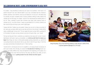 As a leader, I tried everything to define the root causes of all problems, “what stops us to
perform the best?” and I also made the SWOT. Up to now, I still believe that the comparison
between salesmen’s and matchers’ results are not balanced, not fair at all. I still believe that
my members are good, competent, have no serious problems relating to talent capacity. My
member got hurt and angry. As a leader, I was the most demotivated and saddest person in
my OC. Then I decided to ignore bad comments and collect more inspiring stories to
motivate my OC. From that moment, I raised my great belief for OC, set their mindset to do
their utmost till the last minute as we couldn’t begin again.
I always told them “I believe you are excellent, I believe you can do it, as long as you listen to
me, never give up, ignore others and try your best till the end. We still have 2 months left to
make a breakthrough. Can we do it?”. Do you expect the result coming? With a growing OC
of 10 members from April, we have achieved more than 2/3 goal in May – just 1 month
The key learning point here is sometimes you experience hard days with incorrect criticism,
demotivation and want to give up immediately. Just remind yourself what the reasons you
begin these things are, focus on the positive people working closely with you, ignore the
surrounding distraction and criticism, then try your best to reach the goal. Keep in mind that
your goal is almost there, the diamonds are in 1 meter reaching.
I learned that it’s not because we are not competent or not trying enough but because we
didn’t work smartly. Only until May, we realized that the peak time of matching of each sub-
products are totally different from what we expected at the beginning of the phase. As a
result, we wasted too much time and force on Feb, Mar, Apr without any results. So from
now on, I care more about updating situation from MC Vietnam and other regions.
Dang Hong Ngoc, 20 yrs, from Dananng, studying in HCMC (the girl in yellow Tshirt)
Customer Experience Manager of LC FTU HCM
 