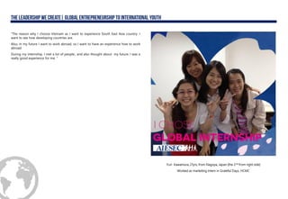 “The reason why I choose Vietnam as I want to experience South East Asia country. I
want to see how developing countries are.
Also, in my future I want to work abroad, so I want to have an experience how to work
abroad.
During my internship, I met a lot of people., and also thought about my future. I was a
really good experience for me. “
Yuri Kawamura, 21yrs, from Nagoya, Japan (the 2nd from right side)
Worked as marketing intern in Grateful Days, HCMC
 