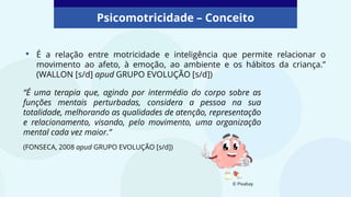 • É a relação entre motricidade e inteligência que permite relacionar o
movimento ao afeto, à emoção, ao ambiente e os hábitos da criança.”
(WALLON [s/d] apud GRUPO EVOLUÇÃO [s/d])
© Pixabay
Psicomotricidade – Conceito
“É uma terapia que, agindo por intermédio do corpo sobre as
funções mentais perturbadas, considera a pessoa na sua
totalidade, melhorando as qualidades de atenção, representação
e relacionamento, visando, pelo movimento, uma organização
mental cada vez maior.”
(FONSECA, 2008 apud GRUPO EVOLUÇÃO [s/d])
 