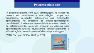“A psicomotricidade, com suas contribuições no estudo do
homem em movimento e sua relação consigo, nos
proporciona resultados satisfatórios nas dificuldades
apresentadas no processo de ensino-aprendizagem,
possibilitando à criança o desenvolvimento motor, afetivo e
de relacionamento, além de preparar as crianças para
aprendizagem futuras, favorecendo consideravelmente a
alfabetização e prevenindo o distúrbio de aprendizagem.”
(WALLON apud BESSA, 2011, p. 123).
©
iStock/GettyImages
Psicomotricidade
 