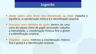 Sugestão
• Andar sobre uma linha reta desenhada no chão: trabalha o
equilíbrio, a coordenação motora e a identificação corporal.
• Procurar uma bolinha de gude dentro de uma
caixa de sapato cheia de papel amassado: trabalha
a lateralidade, a coordenação motora fina e global
e a identificação corporal.
• Empilhar copos: melhora a coordenação motora
fina e global e a identificação corporal.
 