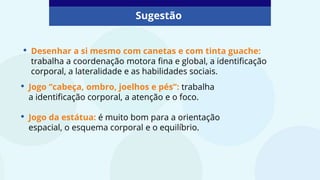 • Desenhar a si mesmo com canetas e com tinta guache:
trabalha a coordenação motora fina e global, a identificação
corporal, a lateralidade e as habilidades sociais.
Sugestão
• Jogo “cabeça, ombro, joelhos e pés”: trabalha
a identificação corporal, a atenção e o foco.
• Jogo da estátua: é muito bom para a orientação
espacial, o esquema corporal e o equilíbrio.
 