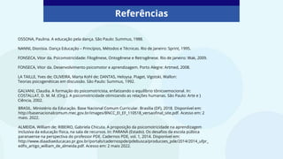 OSSONA, Paulina. A educação pela dança. São Paulo: Summus, 1988.
NANNI, Dionísia. Dança Educação – Princípios, Métodos e Técnicas. Rio de Janeiro: Sprint, 1995.
FONSECA, Vitor da. Psicomotricidade: Filogênese, Ontogênese e Retrogênese. Rio de Janeiro: Wak, 2009.
FONSECA, Vitor da. Desenvolvimento psicomotor e aprendizagem. Porto Alegre: Artmed, 2008.
LA TAILLE, Yves de; OLIVEIRA, Marta Kohl de; DANTAS, Heloysa. Piaget, Vigotski, Wallon:
Teorias psicogenéticas em discussão. São Paulo: Summus, 1992.
GALVANI, Claudia. A formação do psicomotricista, enfatizando o equilíbrio tônicoemocional. In:
COSTALLAT, D. M. M. (Org.). A psicomotricidade otimizando as relações humanas. São Paulo: Arte e }
Ciência, 2002.
Referências
BRASIL. Ministério da Educação. Base Nacional Comum Curricular. Brasília (DF), 2018. Disponível em:
http://basenacionalcomum.mec.gov.br/images/BNCC_EI_EF_110518_versaofinal_site.pdf. Acesso em: 2
maio. 2022.
ALMEIDA, William de; RIBEIRO, Gabriela Chicuta. A proposição da psicomotricidade na aprendizagem
inclusiva da educação física, na sala de recursos. In: PARANÁ (Estado). Os desafios da escola púlbica
paranaense na perspectiva do professor PDE. Cadernos PDE, vol. 1, 2014. Disponível em:
http://www.diaadiaeducacao.pr.gov.br/portals/cadernospde/pdebusca/producoes_pde/2014/2014_ufpr_
edfis_artigo_william_de_almeida.pdf. Acesso em: 2 maio 2022.
 