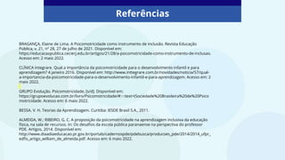 Referências
BRAGANÇA, Elaine de Lima. A Psicomotricidade como instrumento de inclusão. Revista Educação
Pública, v. 21, nº 28, 27 de julho de 2021. Disponível em:
https://educacaopublica.cecierj.edu.br/artigos/21/28/a-psicomotricidade-como-instrumento-de-inclusao.
Acesso em: 2 maio 2022.
CLÍNICA Integrare. Qual a importância da psicomotricidade para o desenvolvimento infantil e para
aprendizagem? 4 janeiro 2016. Disponível em: http://www.inttegrare.com.br/novidades/noticia/57/qual-
a-importancia-da-psicomotricidade-para-o-desenvolvimento-infantil-e-para-aprendizagem. Acesso em: 2
maio 2022.
GRUPO Evolução. Psicomotricidade, [s/d]. Disponível em:
https://grupoevolucao.com.br/livro/Psicomotricidade/#:~:text=(Sociedade%20Brasileira%20de%20Psico
motricidade. Acesso em: 6 maio 2022.
BESSA. V. H. Teorias da Aprendizagem. Curitiba: IESDE Brasil S.A., 2011.
ALMEIDA, W.; RIBEIRO, G. C. A proposição da psicomotricidade na aprendizagem inclusiva da educação
física, na sala de recursos. In: Os desafios da escola pública paranaense na perspectiva do professor
PDE. Artigos, 2014. Disponível em:
http://www.diaadiaeducacao.pr.gov.br/portals/cadernospde/pdebusca/producoes_pde/2014/2014_ufpr_
edfis_artigo_william_de_almeida.pdf. Acesso em: 6 maio 2022.
 