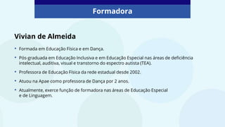 Vivian de Almeida
• Formada em Educação Física e em Dança.
• Pós-graduada em Educação Inclusiva e em Educação Especial nas áreas de deficiência
intelectual, auditiva, visual e transtorno do espectro autista (TEA).
• Professora de Educação Física da rede estadual desde 2002.
• Atuou na Apae como professora de Dança por 2 anos.
• Atualmente, exerce função de formadora nas áreas de Educação Especial
e de Linguagem.
Formadora
 