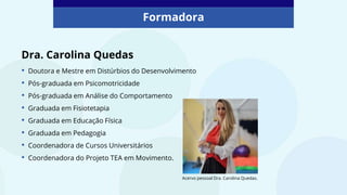 Dra. Carolina Quedas
• Doutora e Mestre em Distúrbios do Desenvolvimento
• Pós-graduada em Psicomotricidade
• Pós-graduada em Análise do Comportamento
• Graduada em Fisiotetapia
• Graduada em Educação Física
• Graduada em Pedagogia
• Coordenadora de Cursos Universitários
• Coordenadora do Projeto TEA em Movimento.
Acervo pessoal Dra. Carolina Quedas.
Formadora
 