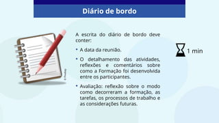 A escrita do diário de bordo deve
conter:
• A data da reunião.
• O detalhamento das atividades,
reflexões e comentários sobre
como a Formação foi desenvolvida
entre os participantes.
• Avaliação: reflexão sobre o modo
como decorreram a formação, as
tarefas, os processos de trabalho e
as considerações futuras.
©
Pixabay
Diário de bordo
1 min
 