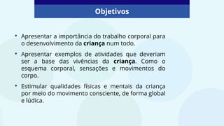 Objetivos
• Apresentar a importância do trabalho corporal para
o desenvolvimento da criança num todo.
• Apresentar exemplos de atividades que deveriam
ser a base das vivências da criança. Como o
esquema corporal, sensações e movimentos do
corpo.
• Estimular qualidades físicas e mentais da criança
por meio do movimento consciente, de forma global
e lúdica.
 